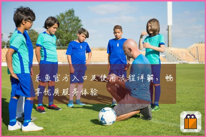 乐鱼官方入口及使用流程详解，畅享优质服务体验