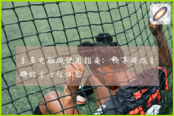 乐鱼电脑版使用指南：畅享游戏乐趣的全方位体验