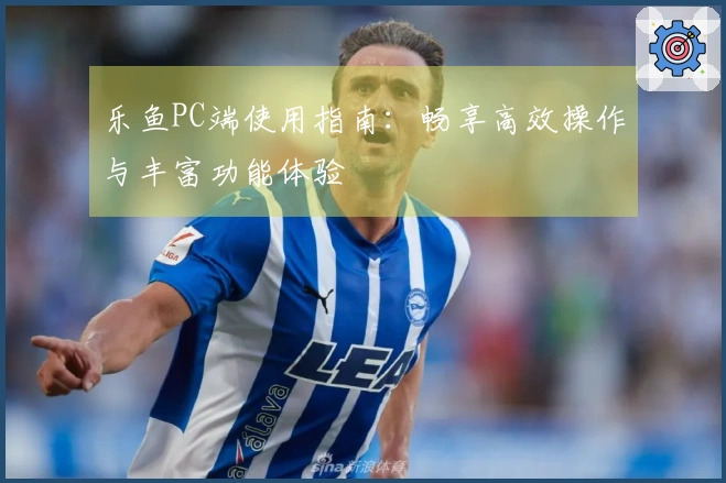 乐鱼PC端使用指南：畅享高效操作与丰富功能体验
