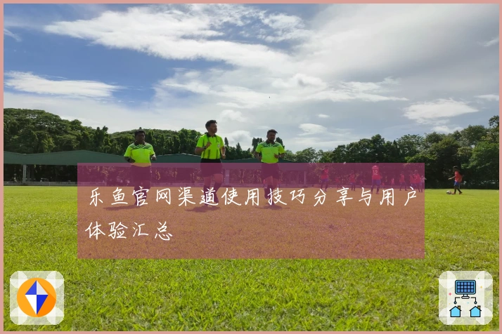 乐鱼官网渠道使用技巧分享与用户体验汇总