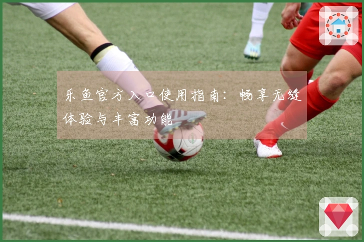 乐鱼官方入口使用指南：畅享无缝体验与丰富功能