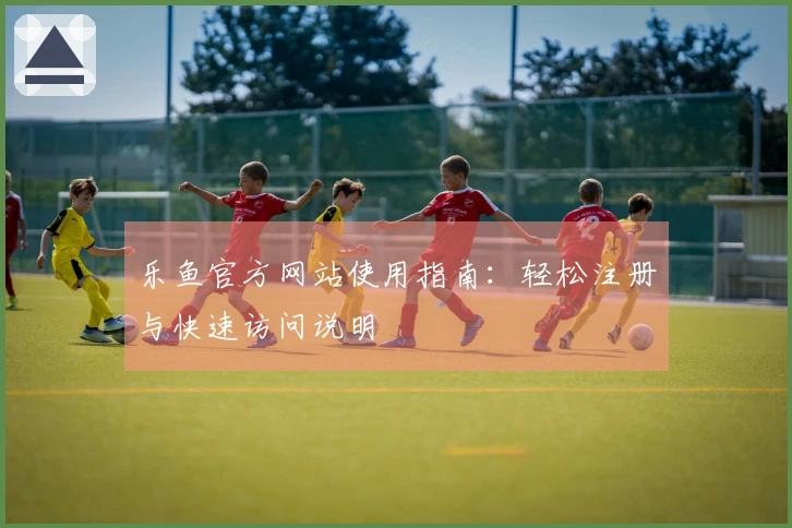 乐鱼官方网站使用指南：轻松注册与快速访问说明