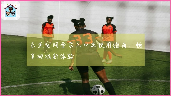 乐鱼官网登录入口及使用指南，畅享游戏新体验